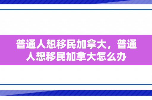 普通人想移民加拿大，普通人想移民加拿大怎么办