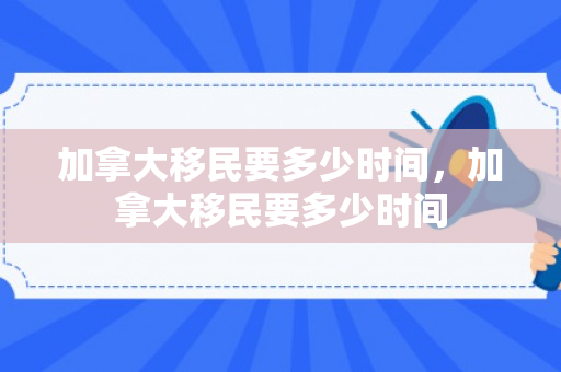加拿大移民要多少时间，加拿大移民要多少时间