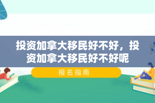 投资加拿大移民好不好，投资加拿大移民好不好呢