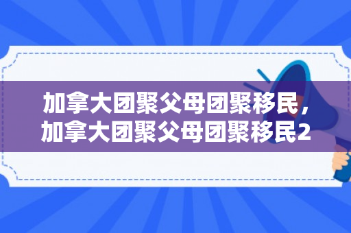 加拿大团聚父母团聚移民，加拿大团聚父母团聚移民23年最新政策2023年