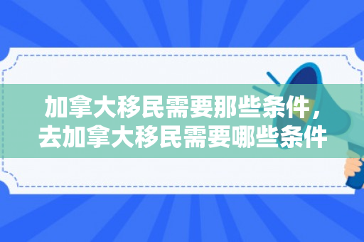 加拿大移民需要那些条件，去加拿大移民需要哪些条件