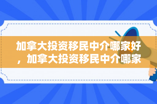 加拿大投资移民中介哪家好，加拿大投资移民中介哪家好一点