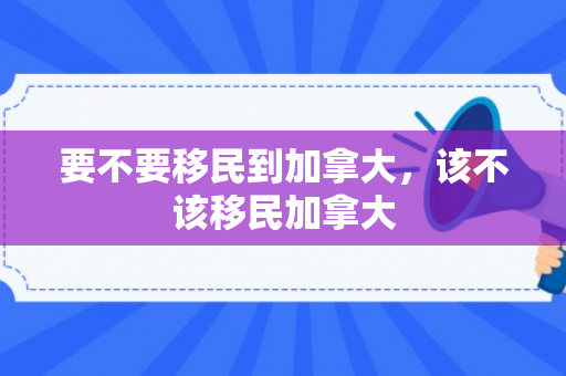 要不要移民到加拿大，该不该移民加拿大