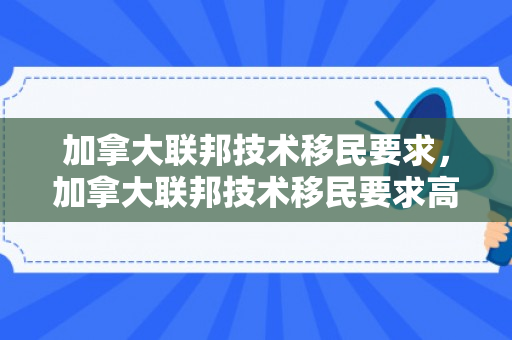 加拿大联邦技术移民要求，加拿大联邦技术移民要求高吗