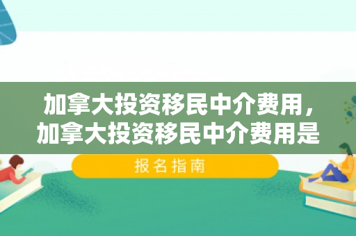 加拿大投资移民中介费用，加拿大投资移民中介费用是多少?