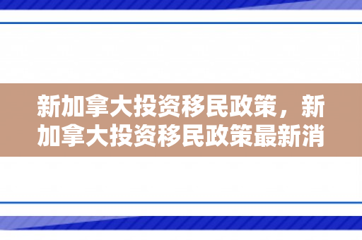 新加拿大投资移民政策，新加拿大投资移民政策最新消息