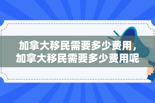 加拿大移民需要多少费用，加拿大移民需要多少费用呢