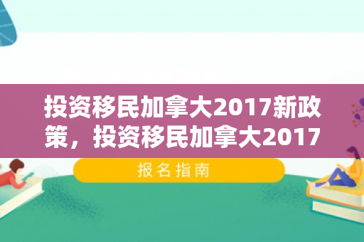投资移民加拿大2017新政策，投资移民加拿大2017新政策解读