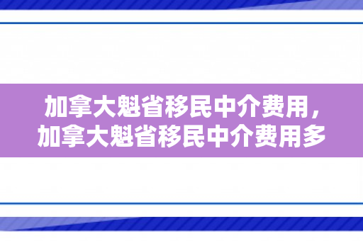 加拿大魁省移民中介费用，加拿大魁省移民中介费用多少