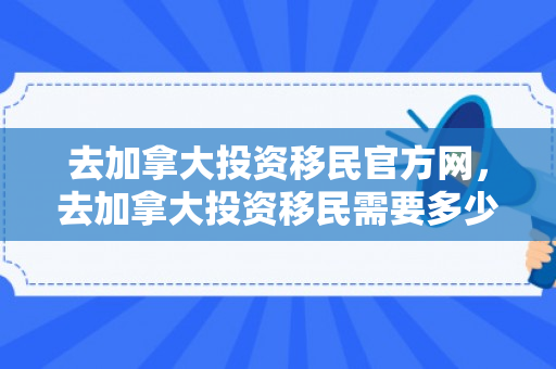 去加拿大投资移民官方网，去加拿大投资移民需要多少钱
