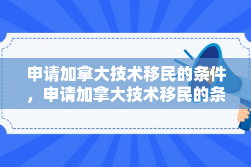 申请加拿大技术移民的条件，申请加拿大技术移民的条件是什么