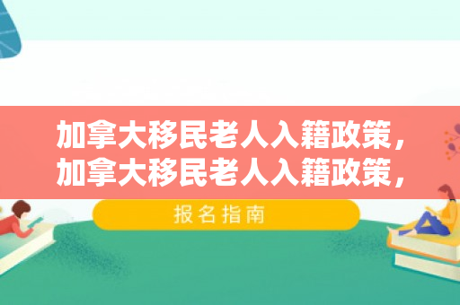 加拿大移民老人入籍政策，加拿大移民老人入籍政策，探究与解析