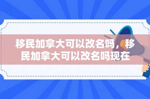 移民加拿大可以改名吗，移民加拿大可以改名吗现在