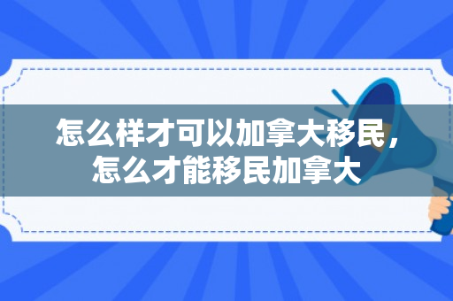怎么样才可以加拿大移民，怎么才能移民加拿大