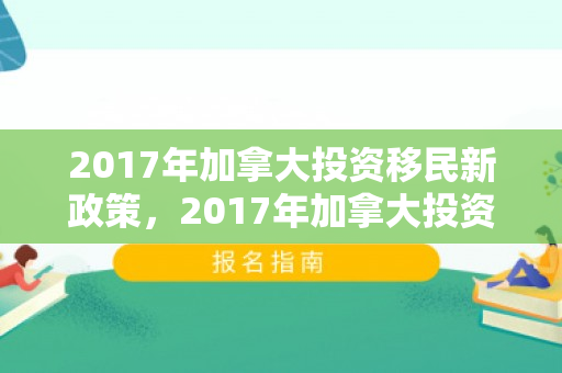 2017年加拿大投资移民新政策，2017年加拿大投资移民新政策是什么