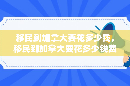 移民到加拿大要花多少钱，移民到加拿大要花多少钱费用