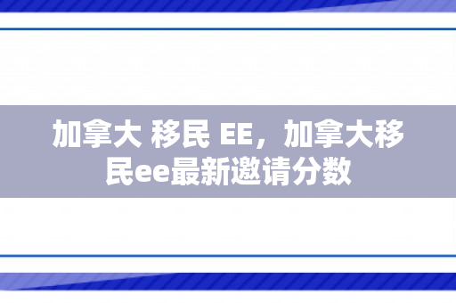 加拿大 移民 EE，加拿大移民ee最新邀请分数