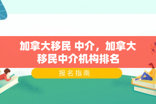 加拿大移民 中介，加拿大移民中介机构排名