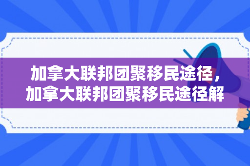 加拿大联邦团聚移民途径，加拿大联邦团聚移民途径解析