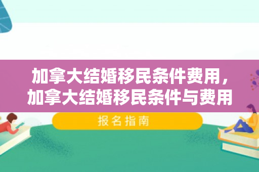 加拿大结婚移民条件费用，加拿大结婚移民条件与费用详解