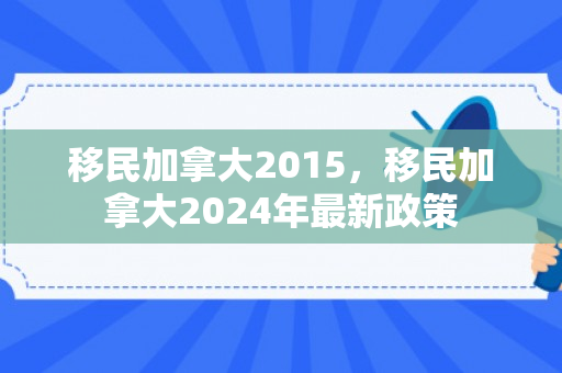 移民加拿大2015，移民加拿大2024年最新政策