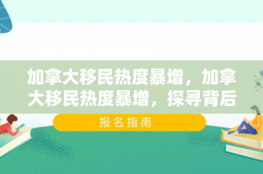 加拿大移民热度暴增，加拿大移民热度暴增，探寻背后的原因与趋势