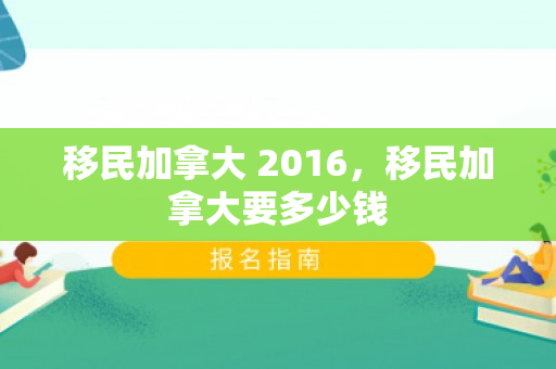移民加拿大 2016，移民加拿大要多少钱