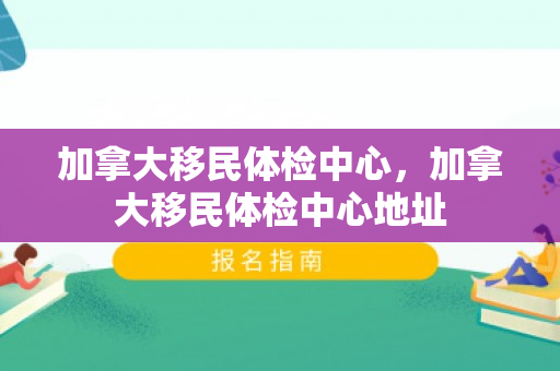 加拿大移民体检中心，加拿大移民体检中心地址