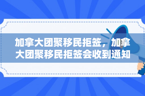 加拿大团聚移民拒签，加拿大团聚移民拒签会收到通知吗