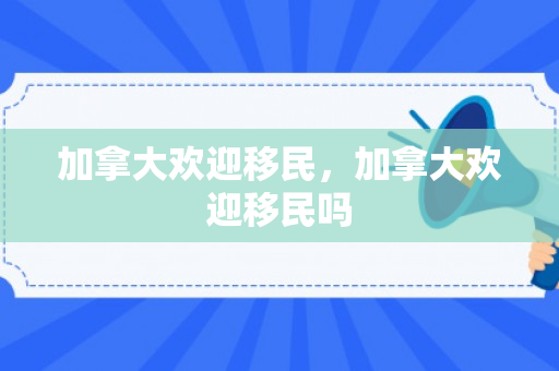 加拿大欢迎移民，加拿大欢迎移民吗