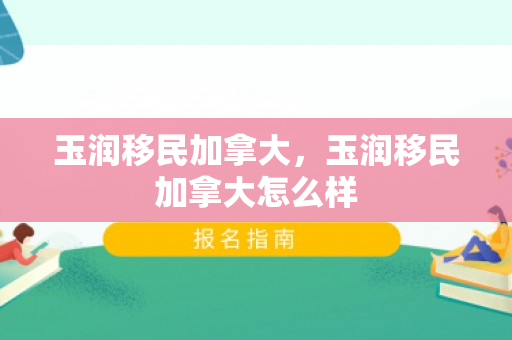 玉润移民加拿大，玉润移民加拿大怎么样