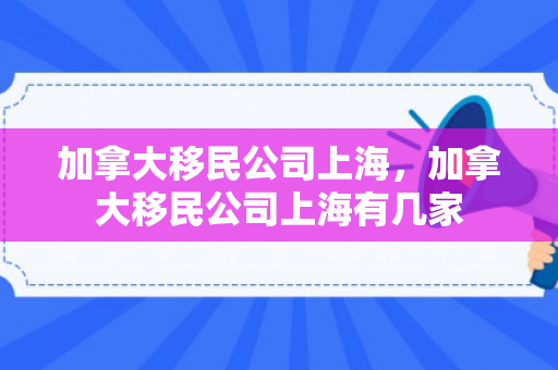 加拿大移民公司上海，加拿大移民公司上海有几家