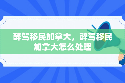 醉驾移民加拿大，醉驾移民加拿大怎么处理