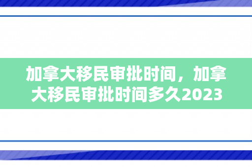 加拿大移民审批时间，加拿大移民审批时间多久2023年