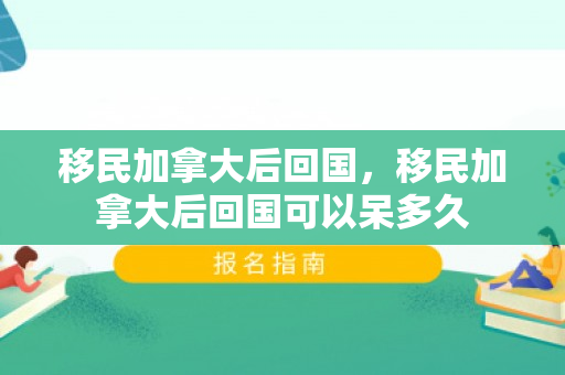 移民加拿大后回国，移民加拿大后回国可以呆多久