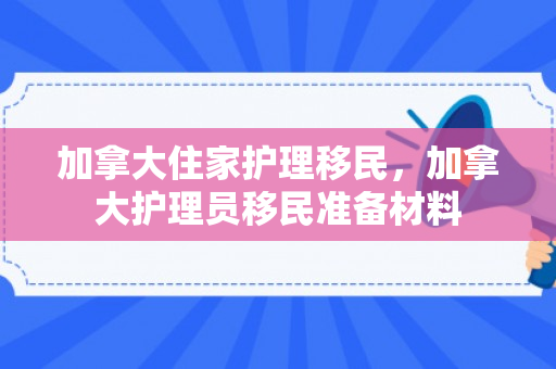 加拿大住家护理移民，加拿大护理员移民准备材料