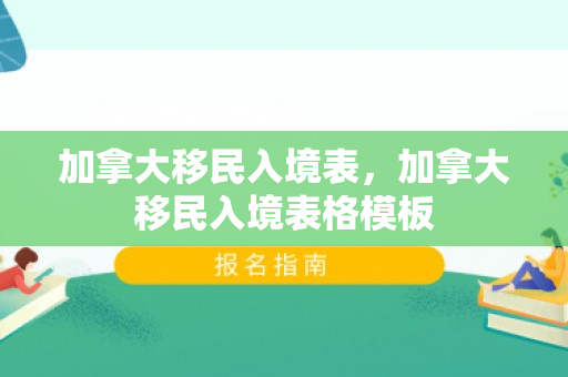 加拿大移民入境表，加拿大移民入境表格模板