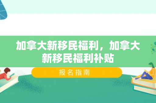 加拿大新移民福利，加拿大新移民福利补贴