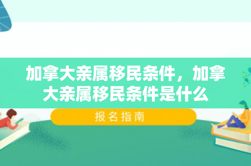 加拿大亲属移民条件，加拿大亲属移民条件是什么