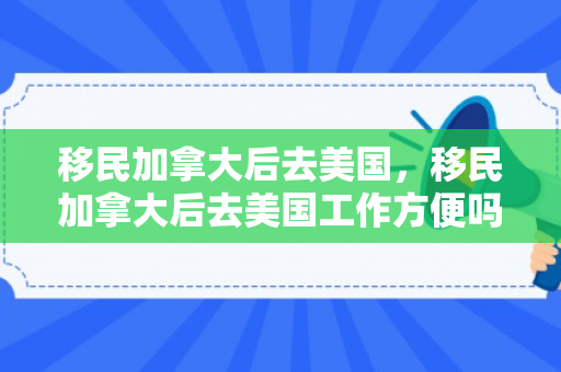 移民加拿大后去美国，移民加拿大后去美国工作方便吗?