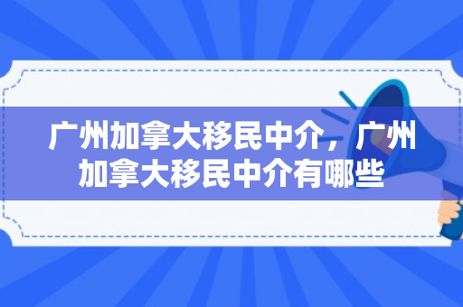 广州加拿大移民中介，广州加拿大移民中介有哪些