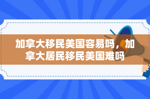 加拿大移民美国容易吗，加拿大居民移民美国难吗