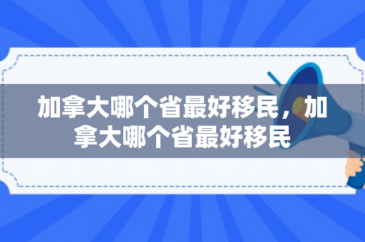 加拿大哪个省最好移民，加拿大哪个省最好移民