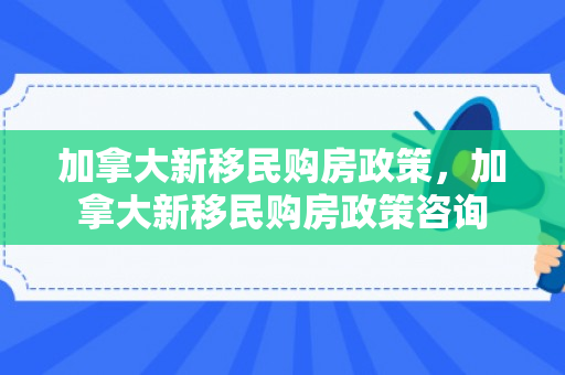 加拿大新移民购房政策，加拿大新移民购房政策咨询