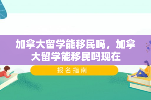 加拿大留学能移民吗，加拿大留学能移民吗现在
