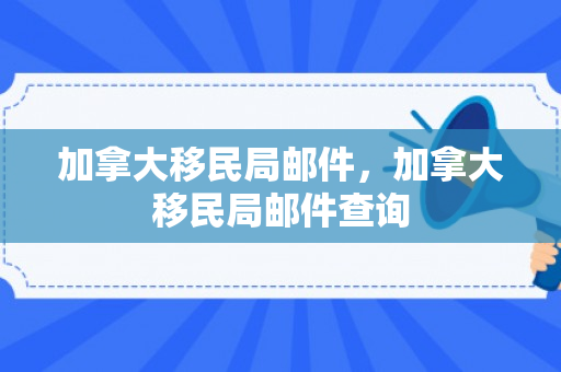 加拿大移民局邮件，加拿大移民局邮件查询