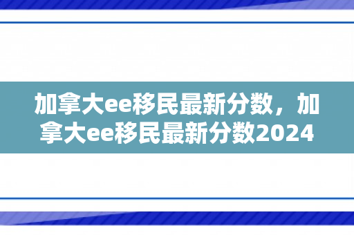 加拿大ee移民最新分数，加拿大ee移民最新分数2024