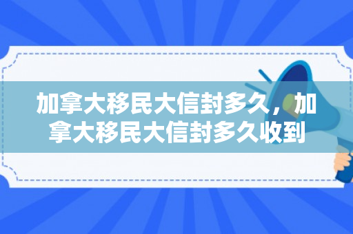 加拿大移民大信封多久，加拿大移民大信封多久收到