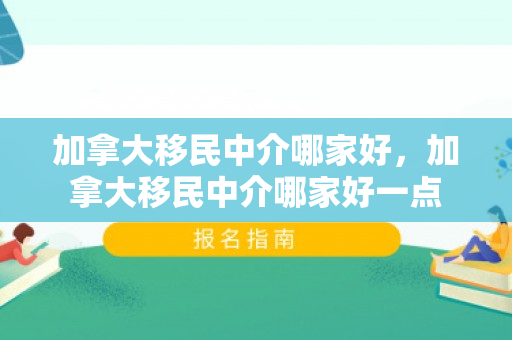 加拿大移民中介哪家好，加拿大移民中介哪家好一点