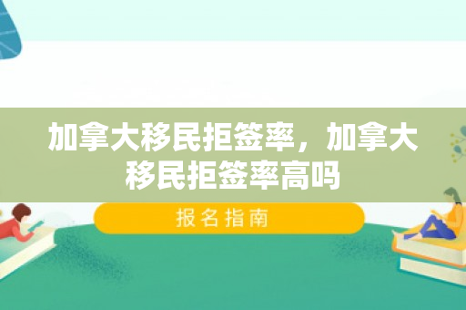 加拿大移民拒签率，加拿大移民拒签率高吗